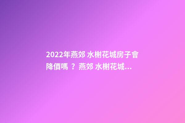 2022年燕郊 水榭花城房子會降價嗎？燕郊 水榭花城性價比高嗎？